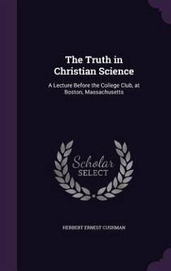 The Truth in Christian Science: A Lecture Before the College Club, at Boston, Massachusetts - Cushman, Herbert Ernest