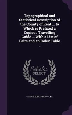 Topographical and Statistical Description of the County of Kent ... to Which is Prefixed a Copious Travelling Guide ... With a List of Fairs and an In - Cooke, George Alexander