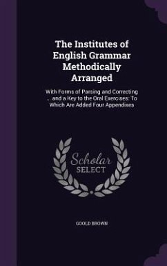 The Institutes of English Grammar Methodically Arranged: With Forms of Parsing and Correcting ... and a Key to the Oral Exercises: To Which Are Added - Brown, Goold