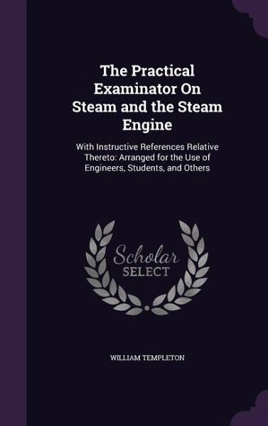 The Practical Examinator On Steam and the Steam Engine: With Instructive References Relative Thereto: Arranged for the Use of Engineers, Students, and The Practical Examinator On Steam and the Steam Engine: With Instructive References Relative Thereto: Arranged for the Use of Engineers, Students, and