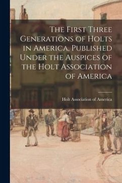 The First Three Generations of Holts in America, Published Under the Auspices of the Holt Association of America