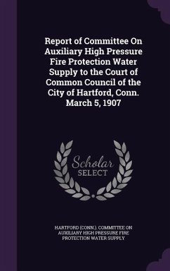 Report of Committee On Auxiliary High Pressure Fire Protection Water Supply to the Court of Common Council of the City of Hartford, Conn. March 5, 1907