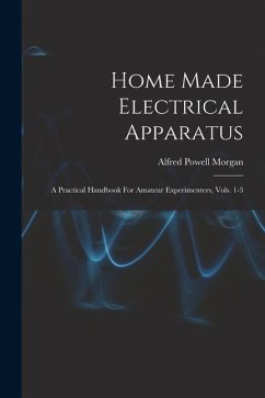 Home Made Electrical Apparatus: A Practical Handbook For Amateur Experimenters, Vols. 1-3 - Morgan, Alfred Powell