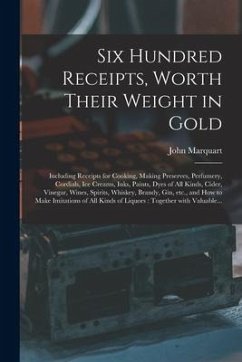 Six Hundred Receipts, Worth Their Weight in Gold: Including Receipts for Cooking, Making Preserves, Perfumery, Cordials, Ice Creams, Inks, Paints, Dye - Marquart, John