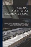 Correct Principles of Classical Singing: Containing Essays on Choosing a Teacher; the Art of Singing, Et Cetera; Together With an Interpretative Key t