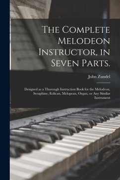 The Complete Melodeon Instructor, in Seven Parts.: Designed as a Thorough Instruction Book for the Melodeon, Seraphine, Eolican, Melopean, Organ, or A - Zundel, John