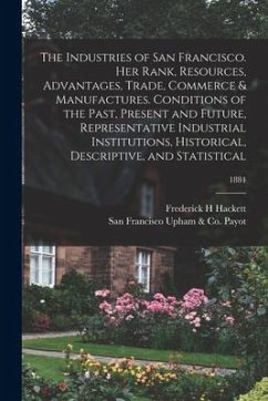 The Industries of San Francisco. Her Rank, Resources, Advantages, Trade, Commerce & Manufactures. Conditions of the Past, Present and Future, Represen - Hackett, Frederick H.