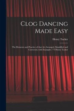 Clog Dancing Made Easy: the Elements and Practice of That Art Arranged, Simplified and Corrected, With Examples / Y Henry Tucker - Tucker, Henry