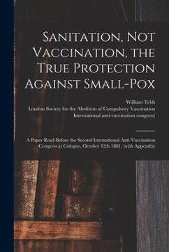 Sanitation, Not Vaccination, the True Protection Against Small-pox: a Paper Read Before the Second International Anti-Vaccination Congress at Cologne,