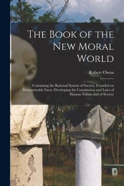 The Book of the New Moral World: Containing the Rational System of Society, Founded on Demonstrable Facts, Developing the Constitution and Laws of Hum - Owen, Robert