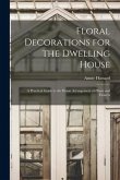 Floral Decorations for the Dwelling House: A Practical Guide to the Home Arrangement of Plants and Flowers
