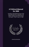 A Political Manual for 1868: Including a Classified Summary of the Important Executive, Legislative, and Politico- Military Facts of the Period Fro