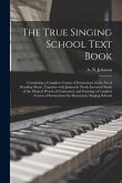 The True Singing School Text Book: Containing a Complete Course of Instructions in the Art of Reading Music, Together With Johnson's Newly Invented St