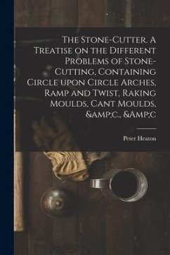 The Stone-cutter. A Treatise on the Different Problems of Stone-cutting, Containing Circle Upon Circle Arches, Ramp and Twist, Raking Moulds, Cant Mou - Heaton, Peter