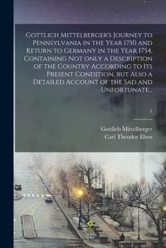 Gottlich Mittelberger's Journey to Pennsylvania in the Year 1750 and Return to Germany in the Year 1754, Containing Not Only a Description of the Coun - Mittelberger, Gottlieb