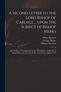 A Second Letter to the Lord Bishop of Carlisle ... Upon the Subject of Bishop Merks: by Occasion of Seizing Some Libels, Particularly a Collection of - Kennett, White; Hickes, George; Nicolson, William