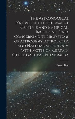 The Astronomical Knowledge of the Maori, Geniune and Empirical, Including Data Concerning Their Systems of Astrogeny, Astrolatry, and Natural Astrology, With Notes on Certain Other Natural Phenomena - Best, Elsdon