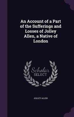 An Account of a Part of the Sufferings and Losses of Jolley Allen, a Native of London An Account of a Part of the Sufferings and Losses of Jolley Allen, a Native of London