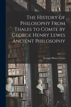 The History of Philosophy From Thales to Comte by George Henry Lewes Ancient Philosophy - Lewes, George Henry