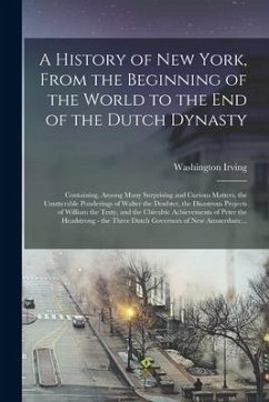 A History of New York, From the Beginning of the World to the End of the Dutch Dynasty: Containing, Among Many Surprising and Curious Matters, the Unu - Irving, Washington