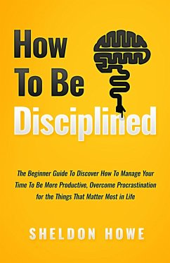 How to Be Disciplined: The Beginner's Guide to Discovering How to Manage Time, Become More Productive, Overcome Procrastination, and Focus on the Things That Matter Most in Life (eBook, ePUB) - Howe, Sheldon