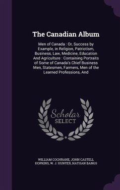 The Canadian Album: Men of Canada: Or, Success by Example, in Religion, Patriotism, Business, Law, Medicine, Education And Agriculture: Co - Cochrane, William; Hopkins, John Castell; Hunter, W. J.