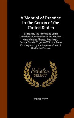 A Manual of Practice in the Courts of the United States: Embracing the Provisions of the Constitution, the Revised Statutes, and Amendments Thereto Re - Desty, Robert