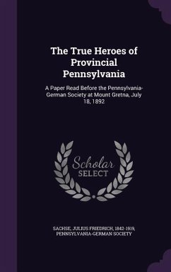 The True Heroes of Provincial Pennsylvania: A Paper Read Before the Pennsylvania-German Society at Mount Gretna, July 18, 1892 - Sachse, Julius Friedrich