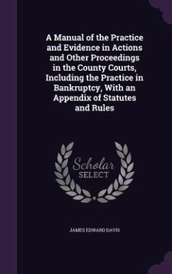 A Manual of the Practice and Evidence in Actions and Other Proceedings in the County Courts, Including the Practice in Bankruptcy, With an Appendix of Statutes and Rules - Davis, James Edward