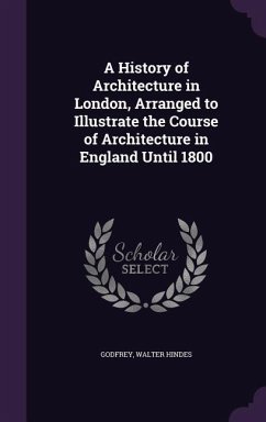 A History of Architecture in London, Arranged to Illustrate the Course of Architecture in England Until 1800 - Godfrey, Walter Hindes