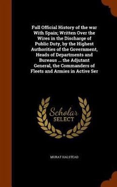 Cover Full Official History of the war With Spain; Written Over the Wires in the Discharge of Public Duty, by the Highest Authorities of the Government, Heads of Departments and Bureaus ... the Adjutant General, the Commanders of Fleets and Armies in Active Ser