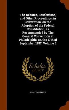 The Debates, Resolutions, and Other Proceedings, in Convention, on the Adoption of the Federal Constitution, as Recommended by The General Convention at Philadelphia, on the 17th of September 1787, Volume 4 - Elliot, Jonathan