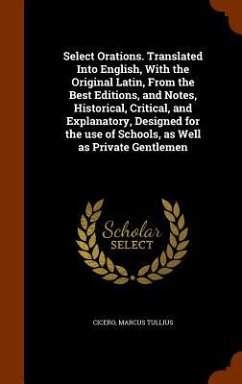 Select Orations. Translated Into English, With the Original Latin, From the Best Editions, and Notes, Historical, Critical, and Explanatory, Designed for the use of Schools, as Well as Private Gentlemen - Cicero, Marcus Tullius