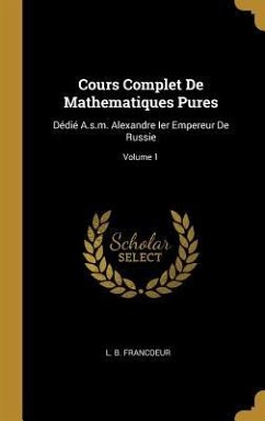 Cours Complet De Mathematiques Pures: Dédié A.s.m. Alexandre Ier Empereur De Russie; Volume 1 - Francoeur, L. B.