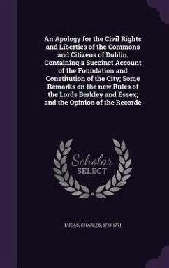 An Apology for the Civil Rights and Liberties of the Commons and Citizens of Dublin. Containing a Succinct Account of the Foundation and Constitution of the City; Some Remarks on the new Rules of the Lords Berkley and Essex; and the Opinion of the Recorde - Lucas, Charles