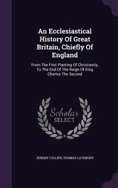 An Ecclesiastical History Of Great Britain, Chiefly Of England: From The First Planting Of Christianity, To The End Of The Reign Of King Charles The S - Collier, Jeremy; Lathbury, Thomas