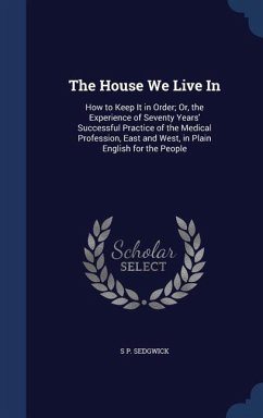 The House We Live In: How to Keep It in Order; Or, the Experience of Seventy Years' Successful Practice of the Medical Profession, East and - Sedgwick, S. P.