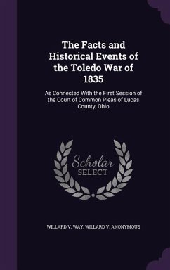 The Facts and Historical Events of the Toledo War of 1835: As Connected With the First Session of the Court of Common Pleas of Lucas County, Ohio - Way, Willard V.; Anonymous, Willard V.