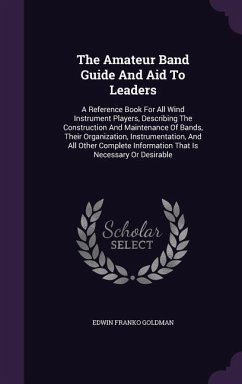 The Amateur Band Guide And Aid To Leaders: A Reference Book For All Wind Instrument Players, Describing The Construction And Maintenance Of Bands, The - Goldman, Edwin Franko