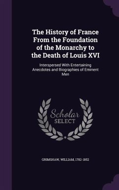 The History of France From the Foundation of the Monarchy to the Death of Louis XVI: Interspersed With Entertaining Anecdotes and Biographies of Emine - Grimshaw, William