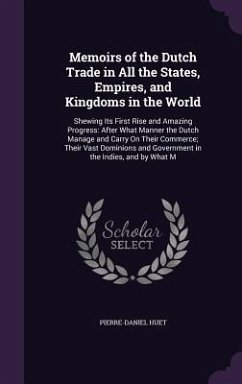 Memoirs of the Dutch Trade in All the States, Empires, and Kingdoms in the World: Shewing Its First Rise and Amazing Progress: After What Manner the D - Huet, Pierre-Daniel