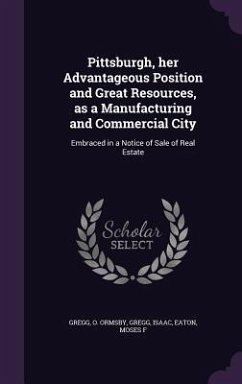 Pittsburgh, her Advantageous Position and Great Resources, as a Manufacturing and Commercial City: Embraced in a Notice of Sale of Real Estate - Gregg, O. Ormsby; Gregg, Isaac; Eaton, Moses F.