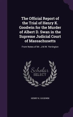 The Official Report of the Trial of Henry K. Goodwin for the Murder of Albert D. Swan in the Supreme Judicial Court of Massachusetts - Goodwin, Henry K