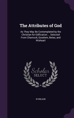 The Attributes of God: As They May Be Contemplated by the Christian for Edification ... Selected From Charnock, Goodwin, Betes, and Wisheart - Wilson, W.