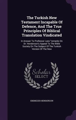The Turkish New Testament Incapable Of Defence, And The True Principles Of Biblical Translation Vindicated: In Answer To Professor Lees remarks On Dr. - Henderson, Ebenezer
