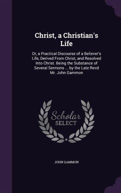 Christ, a Christian's Life: Or, a Practical Discourse of a Believer's Life, Derived From Christ, and Resolved Into Christ. Being the Substance of - Gammon, John