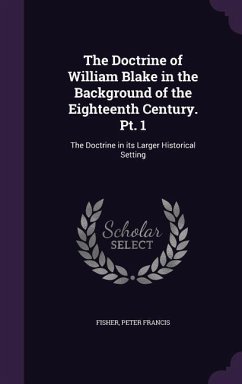 The Doctrine of William Blake in the Background of the Eighteenth Century. Pt. 1: The Doctrine in its Larger Historical Setting - Fisher, Peter Francis