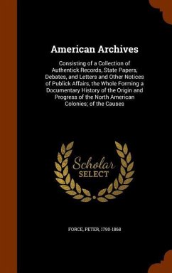 American Archives: Consisting of a Collection of Authentick Records, State Papers, Debates, and Letters and Other Notices of Publick Affa - Force, Peter