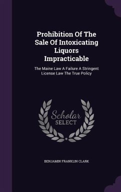 Prohibition Of The Sale Of Intoxicating Liquors Impracticable: The Maine Law A Failure A Stringent License Law The True Policy - Clark, Benjamin Franklin