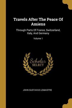 Travels After The Peace Of Amiens: Through Parts Of France, Switzerland, Italy, And Germany; Volume 1 - Lemaistre, John Gustavus